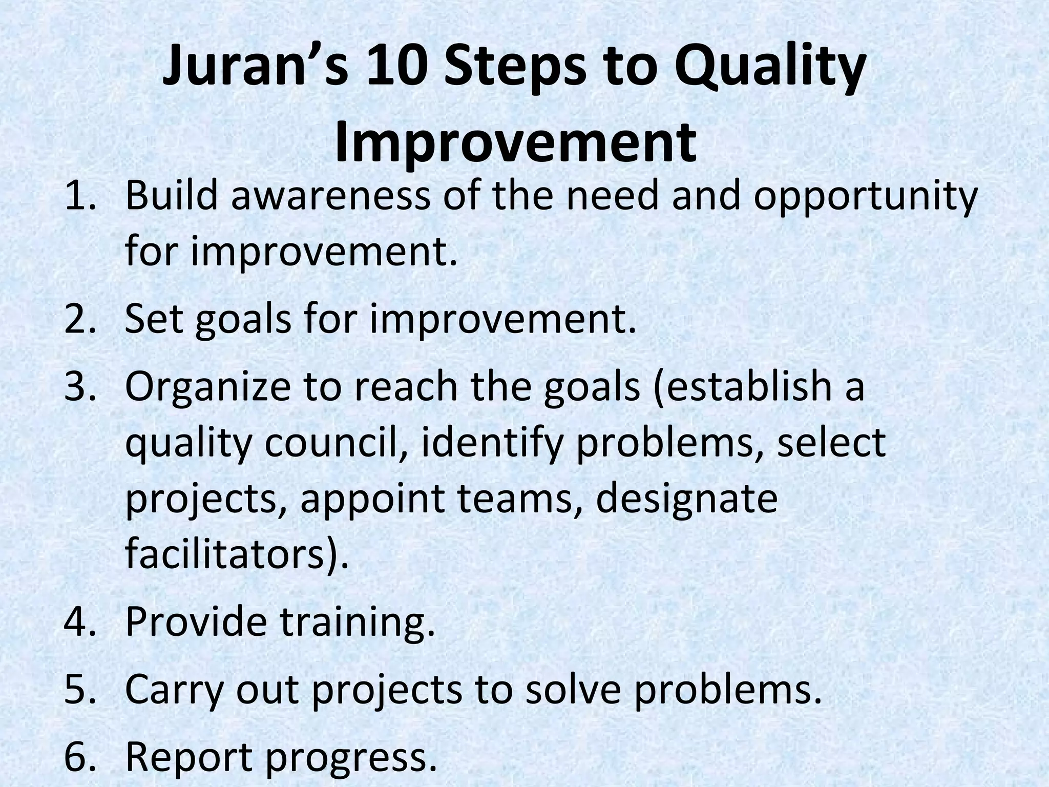 Juran’s 10 Steps to Quality
Improvement
1. Build awareness of the need and opportunity
for improvement.
2. Set goals for improvement.
3. Organize to reach the goals (establish a
quality council, identify problems, select
projects, appoint teams, designate
facilitators).
4. Provide training.
5. Carry out projects to solve problems.
6. Report progress.
 