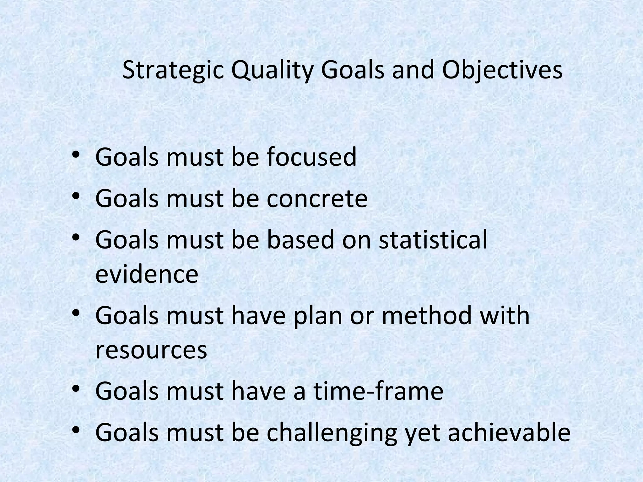 Strategic Quality Goals and Objectives
• Goals must be focused
• Goals must be concrete
• Goals must be based on statistical
evidence
• Goals must have plan or method with
resources
• Goals must have a time-frame
• Goals must be challenging yet achievable
 