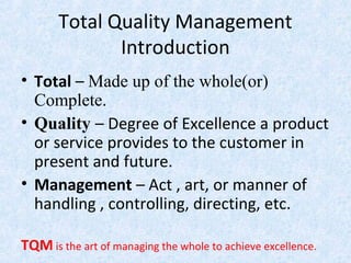 Total Quality Management
Introduction
• Total – Made up of the whole(or)
Complete.
• Quality – Degree of Excellence a product
or service provides to the customer in
present and future.
• Management – Act , art, or manner of
handling , controlling, directing, etc.
TQM is the art of managing the whole to achieve excellence.
 