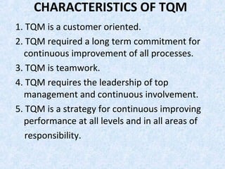 CHARACTERISTICS OF TQM
1. TQM is a customer oriented.
2. TQM required a long term commitment for
continuous improvement of all processes.
3. TQM is teamwork.
4. TQM requires the leadership of top
management and continuous involvement.
5. TQM is a strategy for continuous improving
performance at all levels and in all areas of
responsibility.
 