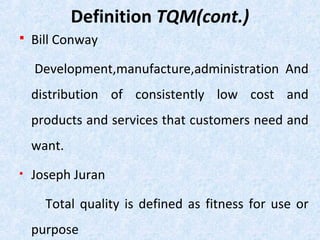 Definition TQM(cont.)
 Bill Conway
Development,manufacture,administration And
distribution of consistently low cost and
products and services that customers need and
want.
• Joseph Juran
Total quality is defined as fitness for use or
purpose
 