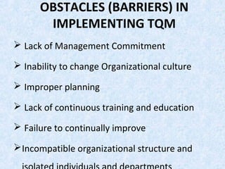 OBSTACLES (BARRIERS) IN
IMPLEMENTING TQM
 Lack of Management Commitment
 Inability to change Organizational culture
 Improper planning
 Lack of continuous training and education
 Failure to continually improve
Incompatible organizational structure and
 