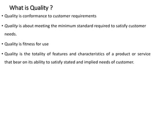 What is Quality ?
• Quality is conformance to customer requirements
• Quality is about meeting the minimum standard required to satisfy customer
needs.
• Quality is fitness for use
• Quality is the totality of features and characteristics of a product or service
that bear on its ability to satisfy stated and implied needs of customer.
 