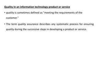 Quality In an information technology product or service
• quality is sometimes defined as "meeting the requirements of the
customer."
• The term quality assurance describes any systematic process for ensuring
quality during the successive steps in developing a product or service.
 