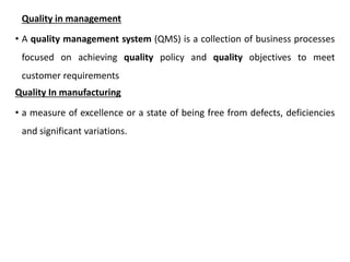 Quality in management
• A quality management system (QMS) is a collection of business processes
focused on achieving quality policy and quality objectives to meet
customer requirements
Quality In manufacturing
• a measure of excellence or a state of being free from defects, deficiencies
and significant variations.
 