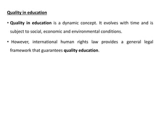 Quality in education
• Quality in education is a dynamic concept. It evolves with time and is
subject to social, economic and environmental conditions.
• However, international human rights law provides a general legal
framework that guarantees quality education.
 