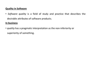 Quality in Software
• Software quality is a field of study and practice that describes the
desirable attributes of software products.
In business
• quality has a pragmatic interpretation as the non-inferiority or
superiority of something.
 
