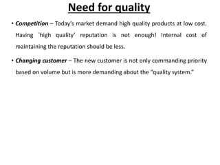 Need for quality
• Competition – Today’s market demand high quality products at low cost.
Having `high quality’ reputation is not enough! Internal cost of
maintaining the reputation should be less.
• Changing customer – The new customer is not only commanding priority
based on volume but is more demanding about the “quality system.”
 
