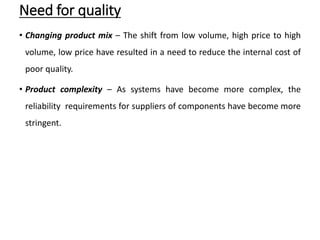 Need for quality
• Changing product mix – The shift from low volume, high price to high
volume, low price have resulted in a need to reduce the internal cost of
poor quality.
• Product complexity – As systems have become more complex, the
reliability requirements for suppliers of components have become more
stringent.
 