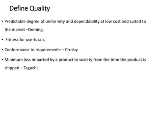 Define Quality
• Predictable degree of uniformity and dependability at low cost and suited to
the market –Deming.
• Fitness for use-Juran.
• Conformance to requirements – Crosby.
• Minimum loss imparted by a product to society from the time the product is
shipped – Taguchi.
 