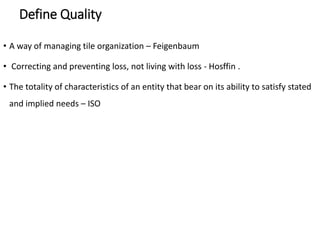 Define Quality
• A way of managing tile organization – Feigenbaum
• Correcting and preventing loss, not living with loss - Hosffin .
• The totality of characteristics of an entity that bear on its ability to satisfy stated
and implied needs – ISO
 