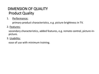 DIMENSION OF QUALITY
Product Quality
1. Performance:
primary product characteristics, e.g. picture brightness in TV.
2. Features:
secondary characteristics, added features, e.g. remote control, picture-in-
picture.
3. Usability:
ease of use with minimum training.
 