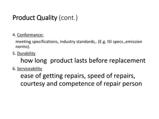 Product Quality (cont.)
4. Conformance:
meeting specifications, industry standards,. (E.g. ISI specs.,emission
norms).
5. Durability
how long product lasts before replacement
6. Serviceability
ease of getting repairs, speed of repairs,
courtesy and competence of repair person
 