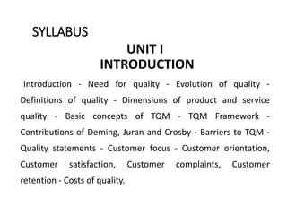 SYLLABUS
UNIT I
INTRODUCTION
Introduction - Need for quality - Evolution of quality -
Definitions of quality - Dimensions of product and service
quality - Basic concepts of TQM - TQM Framework -
Contributions of Deming, Juran and Crosby - Barriers to TQM -
Quality statements - Customer focus - Customer orientation,
Customer satisfaction, Customer complaints, Customer
retention - Costs of quality.
 