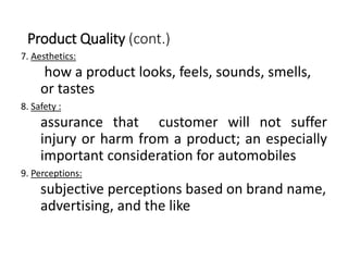 Product Quality (cont.)
7. Aesthetics:
how a product looks, feels, sounds, smells,
or tastes
8. Safety :
assurance that customer will not suffer
injury or harm from a product; an especially
important consideration for automobiles
9. Perceptions:
subjective perceptions based on brand name,
advertising, and the like
 
