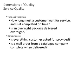 Dimensions of Quality:
Service Quality
 Time and Timeliness
How long must a customer wait for service,
and is it completed on time?
Is an overnight package delivered
overnight?
 Completeness:
Is everything customer asked for provided?
Is a mail order from a catalogue company
complete when delivered?
 