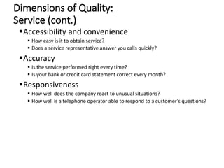 Dimensions of Quality:
Service (cont.)
Accessibility and convenience
 How easy is it to obtain service?
 Does a service representative answer you calls quickly?
Accuracy
 Is the service performed right every time?
 Is your bank or credit card statement correct every month?
Responsiveness
 How well does the company react to unusual situations?
 How well is a telephone operator able to respond to a customer’s questions?
 