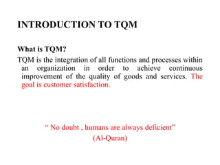 INTRODUCTION TO TQM
What is TQM?
TQM is the integration of all functions and processes within
an organization in order to achieve continuous
improvement of the quality of goods and services. The
goal is customer satisfaction.
“ No doubt , humans are always deficient”
(Al-Quran)
 