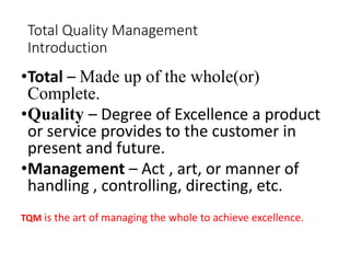 Total Quality Management
Introduction
•Total – Made up of the whole(or)
Complete.
•Quality – Degree of Excellence a product
or service provides to the customer in
present and future.
•Management – Act , art, or manner of
handling , controlling, directing, etc.
TQM is the art of managing the whole to achieve excellence.
 