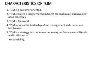CHARACTERISTICS OF TQM
1. TQM is a customer oriented.
2. TQM required a long term commitment for continuous improvement
of all processes.
3. TQM is teamwork.
4. TQM requires the leadership of top management and continuous
involvement.
5. TQM is a strategy for continuous improving performance at all levels
and in all areas of
responsibility.
 
