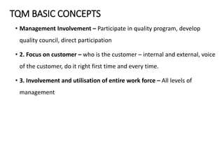 TQM BASIC CONCEPTS
• Management Involvement – Participate in quality program, develop
quality council, direct participation
• 2. Focus on customer – who is the customer – internal and external, voice
of the customer, do it right first time and every time.
• 3. Involvement and utilisation of entire work force – All levels of
management
 
