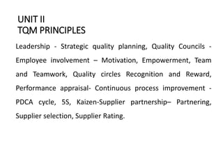 UNIT II
TQM PRINCIPLES
Leadership - Strategic quality planning, Quality Councils -
Employee involvement – Motivation, Empowerment, Team
and Teamwork, Quality circles Recognition and Reward,
Performance appraisal- Continuous process improvement -
PDCA cycle, 5S, Kaizen-Supplier partnership– Partnering,
Supplier selection, Supplier Rating.
 