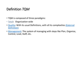 Definition TQM
• TQM is composed of three paradigms:
• Total: Organization wide
• Quality: With its usual Definitions, with all its complexities (External
Definition)
• Management: The system of managing with steps like Plan, Organise,
Control, Lead, Staff, etc.
 