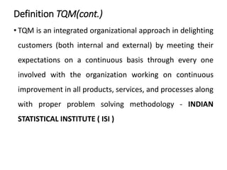 Definition TQM(cont.)
• TQM is an integrated organizational approach in delighting
customers (both internal and external) by meeting their
expectations on a continuous basis through every one
involved with the organization working on continuous
improvement in all products, services, and processes along
with proper problem solving methodology - INDIAN
STATISTICAL INSTITUTE ( ISI )
 