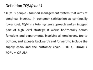 Definition TQM(cont.)
• TQM is people - focused management system that aims at
continual increase in customer satisfaction at continually
lower cost. TQM is a total system approach and an integral
part of high level strategy. It works horizontally across
functions and departments, involving all employees, top to
bottom, and exceeds backwards and forward to include the
supply chain and the customer chain – TOTAL QUALITY
FORUM OF USA
 