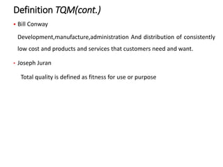 Definition TQM(cont.)
 Bill Conway
Development,manufacture,administration And distribution of consistently
low cost and products and services that customers need and want.
• Joseph Juran
Total quality is defined as fitness for use or purpose
 