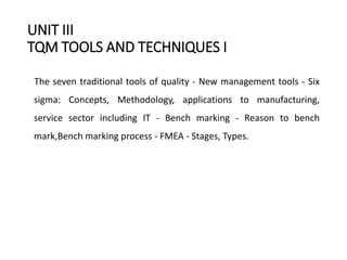 UNIT III
TQM TOOLS AND TECHNIQUES I
The seven traditional tools of quality - New management tools - Six
sigma: Concepts, Methodology, applications to manufacturing,
service sector including IT - Bench marking - Reason to bench
mark,Bench marking process - FMEA - Stages, Types.
 