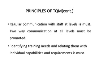 PRINCIPLES OF TQM(cont.)
•Regular communication with staff at levels is must.
Two way communication at all levels must be
promoted.
• Identifying training needs and relating them with
individual capabilities and requirements is must.
 