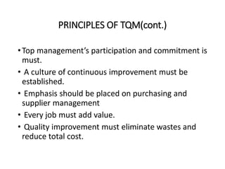 PRINCIPLES OF TQM(cont.)
•Top management’s participation and commitment is
must.
• A culture of continuous improvement must be
established.
• Emphasis should be placed on purchasing and
supplier management
• Every job must add value.
• Quality improvement must eliminate wastes and
reduce total cost.
 