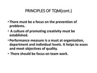 PRINCIPLES OF TQM(cont.)
•There must be a focus on the prevention of
problems.
• A culture of promoting creativity must be
established.
•Performance measure is a must at organization,
department and individual levels. It helps to asses
and meet objectives of quality.
• There should be focus on team work.
 