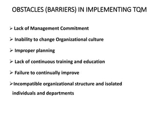 OBSTACLES (BARRIERS) IN IMPLEMENTING TQM
 Lack of Management Commitment
 Inability to change Organizational culture
 Improper planning
 Lack of continuous training and education
 Failure to continually improve
Incompatible organizational structure and isolated
individuals and departments
 