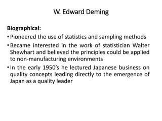 W. Edward Deming
Biographical:
•Pioneered the use of statistics and sampling methods
•Became interested in the work of statistician Walter
Shewhart and believed the principles could be applied
to non-manufacturing environments
•In the early 1950’s he lectured Japanese business on
quality concepts leading directly to the emergence of
Japan as a quality leader
 
