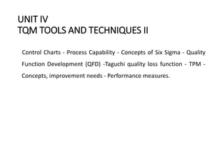 UNIT IV
TQM TOOLS AND TECHNIQUES II
Control Charts - Process Capability - Concepts of Six Sigma - Quality
Function Development (QFD) -Taguchi quality loss function - TPM -
Concepts, improvement needs - Performance measures.
 