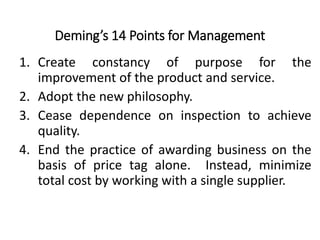 Deming’s 14 Points for Management
1. Create constancy of purpose for the
improvement of the product and service.
2. Adopt the new philosophy.
3. Cease dependence on inspection to achieve
quality.
4. End the practice of awarding business on the
basis of price tag alone. Instead, minimize
total cost by working with a single supplier.
 