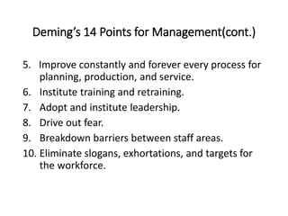 Deming’s 14 Points for Management(cont.)
5. Improve constantly and forever every process for
planning, production, and service.
6. Institute training and retraining.
7. Adopt and institute leadership.
8. Drive out fear.
9. Breakdown barriers between staff areas.
10. Eliminate slogans, exhortations, and targets for
the workforce.
 