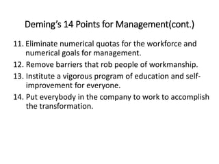 Deming’s 14 Points for Management(cont.)
11. Eliminate numerical quotas for the workforce and
numerical goals for management.
12. Remove barriers that rob people of workmanship.
13. Institute a vigorous program of education and self-
improvement for everyone.
14. Put everybody in the company to work to accomplish
the transformation.
 