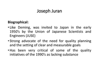 Joseph Juran
Biographical:
•Like Deming, was invited to Japan in the early
1950’s by the Union of Japanese Scientists and
Engineers (JUSE)
•Strong advocate of the need for quality planning
and the setting of clear and measurable goals
•Has been very critical of some of the quality
initiatives of the 1990’s as lacking substance
 