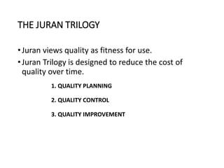 THE JURAN TRILOGY
•Juran views quality as fitness for use.
•Juran Trilogy is designed to reduce the cost of
quality over time.
1. QUALITY PLANNING
2. QUALITY CONTROL
3. QUALITY IMPROVEMENT
 