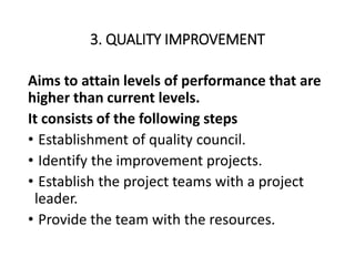 3. QUALITY IMPROVEMENT
Aims to attain levels of performance that are
higher than current levels.
It consists of the following steps
• Establishment of quality council.
• Identify the improvement projects.
• Establish the project teams with a project
leader.
• Provide the team with the resources.
 