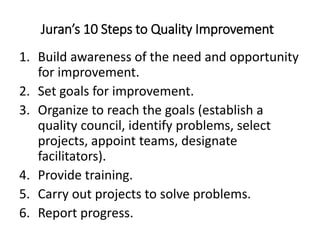 Juran’s 10 Steps to Quality Improvement
1. Build awareness of the need and opportunity
for improvement.
2. Set goals for improvement.
3. Organize to reach the goals (establish a
quality council, identify problems, select
projects, appoint teams, designate
facilitators).
4. Provide training.
5. Carry out projects to solve problems.
6. Report progress.
 