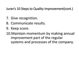 Juran’s 10 Steps to Quality Improvement(cont.)
7. Give recognition.
8. Communicate results.
9. Keep score.
10.Maintain momentum by making annual
improvement part of the regular
systems and processes of the company.
 