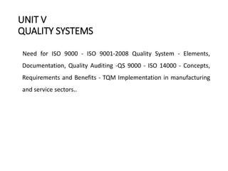 UNIT V
QUALITY SYSTEMS
Need for ISO 9000 - ISO 9001-2008 Quality System - Elements,
Documentation, Quality Auditing -QS 9000 - ISO 14000 - Concepts,
Requirements and Benefits - TQM Implementation in manufacturing
and service sectors..
 