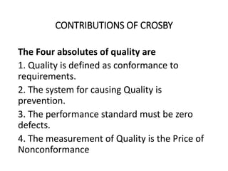 CONTRIBUTIONS OF CROSBY
The Four absolutes of quality are
1. Quality is defined as conformance to
requirements.
2. The system for causing Quality is
prevention.
3. The performance standard must be zero
defects.
4. The measurement of Quality is the Price of
Nonconformance
 