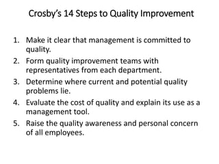 Crosby’s 14 Steps to Quality Improvement
1. Make it clear that management is committed to
quality.
2. Form quality improvement teams with
representatives from each department.
3. Determine where current and potential quality
problems lie.
4. Evaluate the cost of quality and explain its use as a
management tool.
5. Raise the quality awareness and personal concern
of all employees.
 