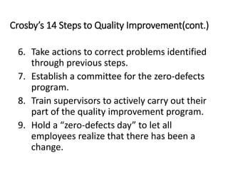 Crosby’s 14 Steps to Quality Improvement(cont.)
6. Take actions to correct problems identified
through previous steps.
7. Establish a committee for the zero-defects
program.
8. Train supervisors to actively carry out their
part of the quality improvement program.
9. Hold a “zero-defects day” to let all
employees realize that there has been a
change.
 