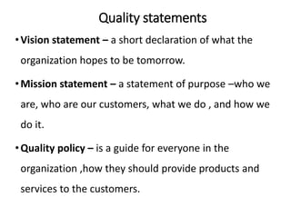 Quality statements
•Vision statement – a short declaration of what the
organization hopes to be tomorrow.
•Mission statement – a statement of purpose –who we
are, who are our customers, what we do , and how we
do it.
•Quality policy – is a guide for everyone in the
organization ,how they should provide products and
services to the customers.
 